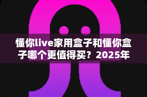 懂你live家用盒子和懂你盒子哪个更值得买?2025年最全选购指南帮你一次看懂 懂你live家用盒子和懂你盒子哪个更值得买?2025年最全选购指南帮你一次看懂