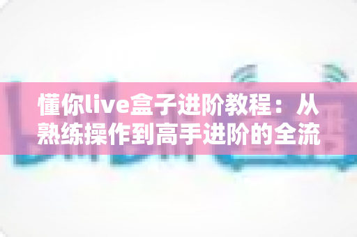 懂你live盒子进阶教程：从熟练操作到高手进阶的全流程实战指南