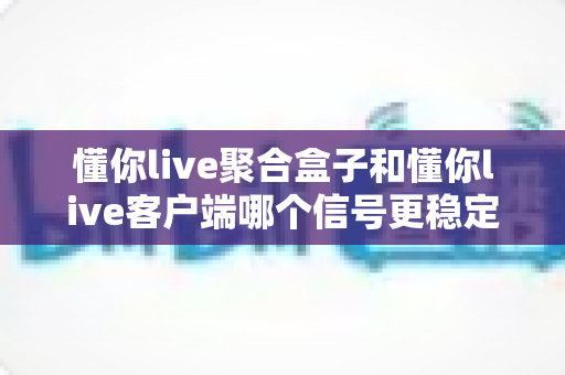 懂你live聚合盒子和懂你live客户端哪个信号更稳定?全面实测对比与选购指南 懂你live聚合盒子和懂你live客户端哪个信号更稳定?全面实测对比与选购指南