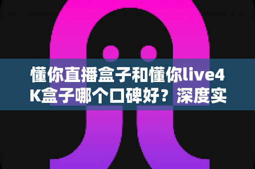 懂你直播盒子和懂你live4K盒子哪个口碑好?深度实测对比告诉你答案 懂你直播盒子和懂你live4K盒子哪个口碑好?深度实测对比告诉你答案
