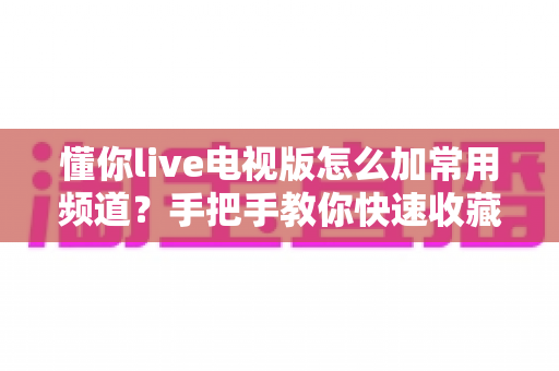懂你live电视版怎么加常用频道?手把手教你快速收藏 favorite 频道,让开机看台更高效 懂你live电视版怎么加常用频道?手把手教你快速收藏 favorite 频道,让开机看台更高效
