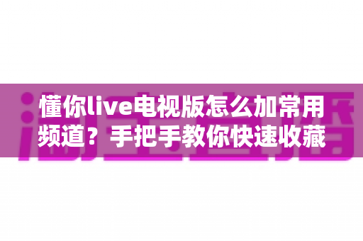 懂你live电视版怎么加常用频道?手把手教你快速收藏 favorite 频道,让开机看台更高效 懂你live电视版怎么加常用频道?手把手教你快速收藏 favorite 频道,让开机看台更高效
