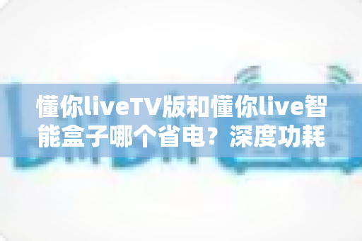 懂你liveTV版和懂你live智能盒子哪个省电？深度功耗对比与省电选购全攻略