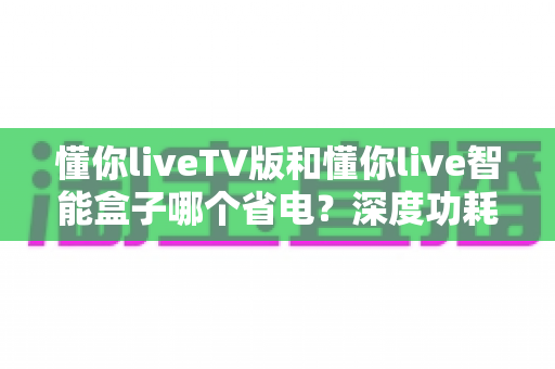 懂你liveTV版和懂你live智能盒子哪个省电？深度功耗对比与省电选购全攻略