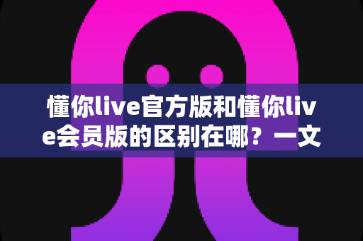 懂你live官方版和懂你live会员版的区别在哪？一文读懂两大版本的核心差异与选择指南