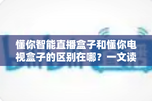 懂你智能直播盒子和懂你电视盒子的区别在哪?一文读懂两款产品的核心差异与选购指南 懂你智能直播盒子和懂你电视盒子的区别在哪?一文读懂两款产品的核心差异与选购指南