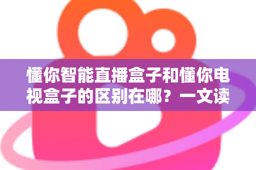 懂你智能直播盒子和懂你电视盒子的区别在哪?一文读懂两款产品的核心差异与选购指南 懂你智能直播盒子和懂你电视盒子的区别在哪?一文读懂两款产品的核心差异与选购指南