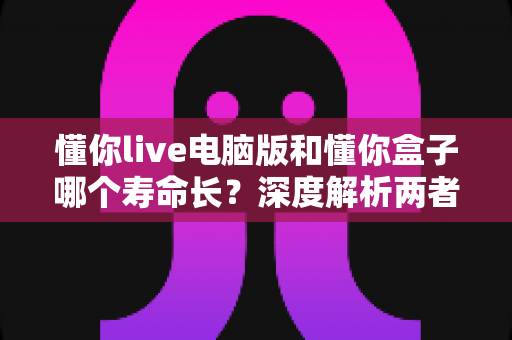 懂你live电脑版和懂你盒子哪个寿命长？深度解析两者使用寿命差异与选购指南