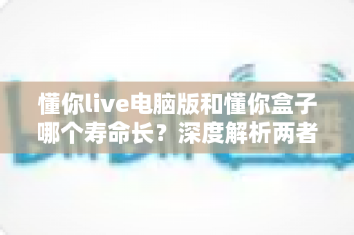 懂你live电脑版和懂你盒子哪个寿命长？深度解析两者使用寿命差异与选购指南