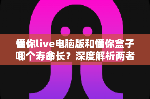 懂你live电脑版和懂你盒子哪个寿命长？深度解析两者使用寿命差异与选购指南