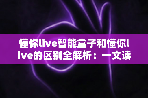懂你live智能盒子和懂你live的区别全解析：一文读懂两者定位、功能与选购建议