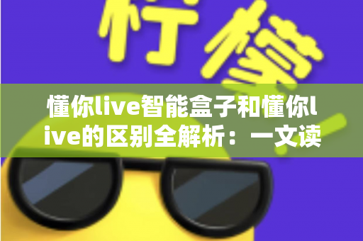 懂你live智能盒子和懂你live的区别全解析：一文读懂两者定位、功能与选购建议