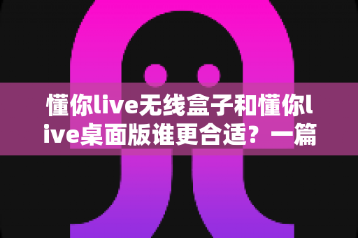 懂你live无线盒子和懂你live桌面版谁更合适?一篇文章帮你彻底搞懂两者差异与选择思路 懂你live无线盒子和懂你live桌面版谁更合适?一篇文章帮你彻底搞懂两者差异与选择思路