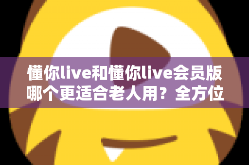懂你live和懂你live会员版哪个更适合老人用？全方位对比与贴心选购指南
