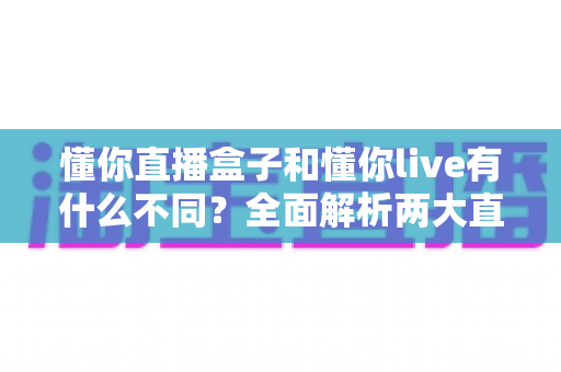 懂你直播盒子和懂你live有什么不同？全面解析两大直播产品的核心差异与选择指南