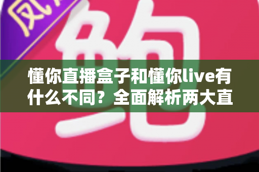 懂你直播盒子和懂你live有什么不同？全面解析两大直播产品的核心差异与选择指南