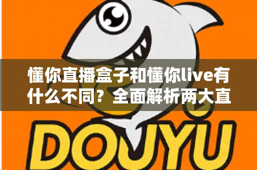 懂你直播盒子和懂你live有什么不同？全面解析两大直播产品的核心差异与选择指南
