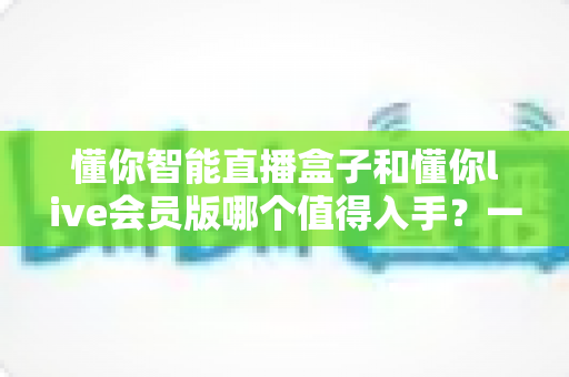 懂你智能直播盒子和懂你live会员版哪个值得入手?一篇讲透差异与选购逻辑的深度指南 懂你智能直播盒子和懂你live会员版哪个值得入手?一篇讲透差异与选购逻辑的深度指南