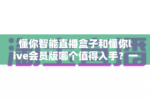 懂你智能直播盒子和懂你live会员版哪个值得入手?一篇讲透差异与选购逻辑的深度指南 懂你智能直播盒子和懂你live会员版哪个值得入手?一篇讲透差异与选购逻辑的深度指南