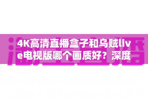 4K高清直播盒子和乌贼live电视版哪个画质好？深度画质评测与选购全指南