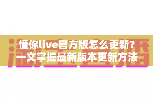 懂你live官方版怎么更新？一文掌握最新版本更新方法与常见问题