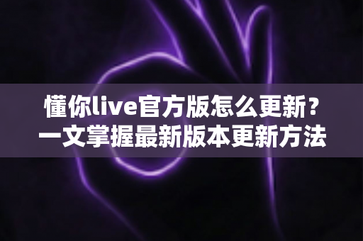 懂你live官方版怎么更新？一文掌握最新版本更新方法与常见问题