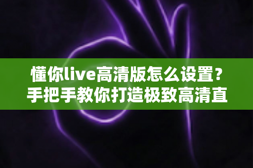 懂你live高清版怎么设置？手把手教你打造极致高清直播观看体验