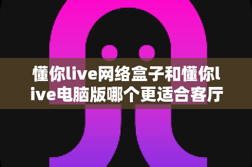 懂你live网络盒子和懂你live电脑版哪个更适合客厅?一文看懂大屏观影最优解 懂你live网络盒子和懂你live电脑版哪个更适合客厅?一文看懂大屏观影最优解