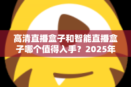 高清直播盒子和智能直播盒子哪个值得入手?2025年最新选购指南帮你一次搞懂 高清直播盒子和智能直播盒子哪个值得入手?2025年最新选购指南帮你一次搞懂
