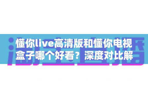 懂你live高清版和懂你电视盒子哪个好看？深度对比解析帮你选出最适合的大屏观影神器