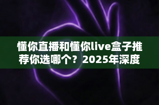 懂你直播和懂你live盒子推荐你选哪个？2025年深度对比评测与明智选购指南