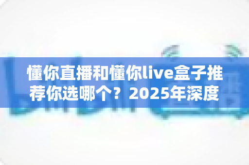 懂你直播和懂你live盒子推荐你选哪个？2025年深度对比评测与明智选购指南