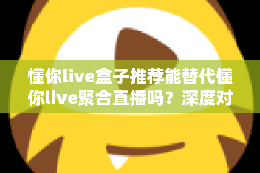 懂你live盒子推荐能替代懂你live聚合直播吗?深度对比与实用选择指南 懂你live盒子推荐能替代懂你live聚合直播吗?深度对比与实用选择指南
