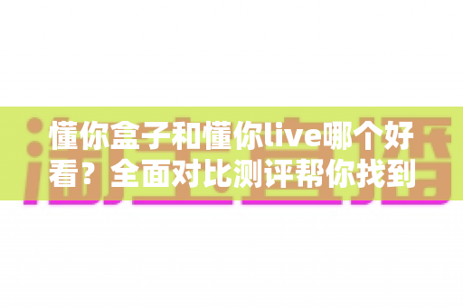 懂你盒子和懂你live哪个好看？全面对比测评帮你找到最适合的观影选择