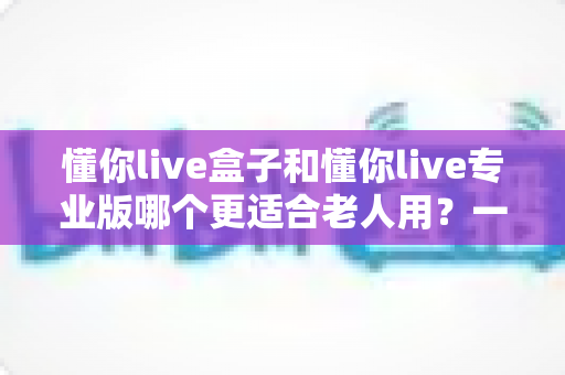 懂你live盒子和懂你live专业版哪个更适合老人用?一篇文章帮你彻底选明白 懂你live盒子和懂你live专业版哪个更适合老人用?一篇文章帮你彻底选明白