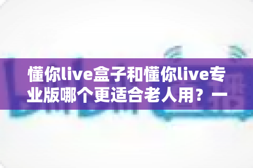 懂你live盒子和懂你live专业版哪个更适合老人用？一篇文章帮你彻底选明白