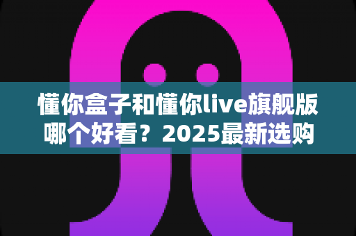 懂你盒子和懂你live旗舰版哪个好看?2025最新选购对比全解析,看完这篇不再纠结! 懂你盒子和懂你live旗舰版哪个好看?2025最新选购对比全解析,看完这篇不再纠结!