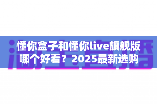 懂你盒子和懂你live旗舰版哪个好看?2025最新选购对比全解析,看完这篇不再纠结! 懂你盒子和懂你live旗舰版哪个好看?2025最新选购对比全解析,看完这篇不再纠结!