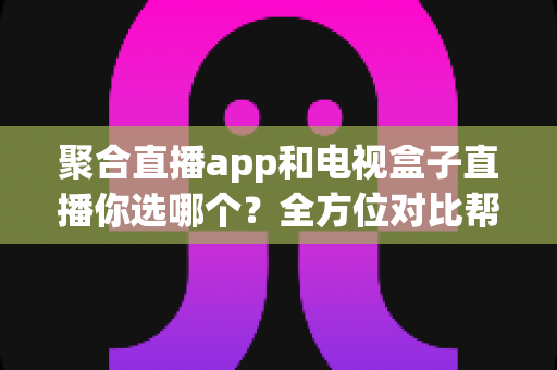 聚合直播app和电视盒子直播你选哪个？全方位对比帮你找到最适合的家庭观影方案