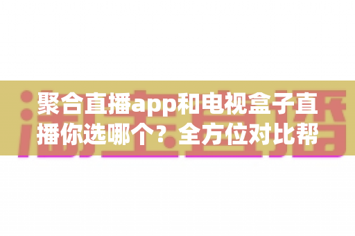 聚合直播app和电视盒子直播你选哪个？全方位对比帮你找到最适合的家庭观影方案