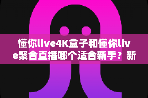 懂你live4K盒子和懂你live聚合直播哪个适合新手？新手选购上手全攻略与避坑指南