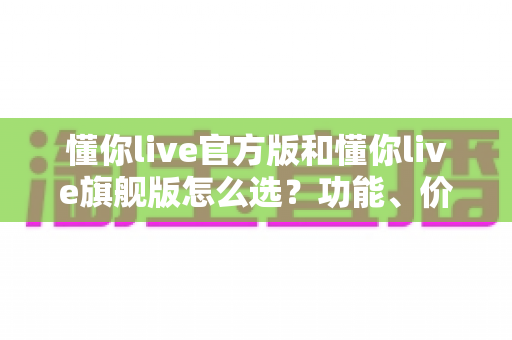 懂你live官方版和懂你live旗舰版怎么选?功能、价格、人群适配全方位解析,看完不再纠结 懂你live官方版和懂你live旗舰版怎么选?功能、价格、人群适配全方位解析,看完不再纠结