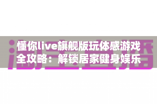 懂你live旗舰版玩体感游戏全攻略:解锁居家健身娱乐新方式,让全家老小一起动起来! 懂你live旗舰版玩体感游戏全攻略:解锁居家健身娱乐新方式,让全家老小一起动起来!