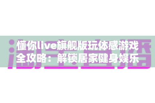 懂你live旗舰版玩体感游戏全攻略：解锁居家健身娱乐新方式，让全家老小一起动起来！