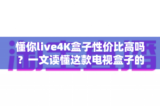 懂你live4K盒子性价比高吗?一文读懂这款电视盒子的真实价值与购买建议 懂你live4K盒子性价比高吗?一文读懂这款电视盒子的真实价值与购买建议