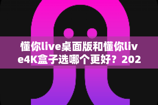 懂你live桌面版和懂你live4K盒子选哪个更好？2025年最新选购指南与深度对比评测