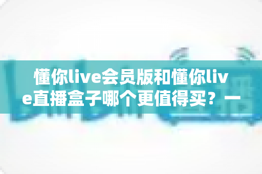 懂你live会员版和懂你live直播盒子哪个更值得买?一篇文章帮你选对不踩坑 懂你live会员版和懂你live直播盒子哪个更值得买?一篇文章帮你选对不踩坑