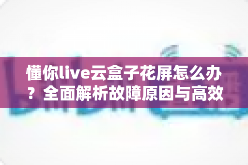 懂你live云盒子花屏怎么办?全面解析故障原因与高效解决指南 懂你live云盒子花屏怎么办?全面解析故障原因与高效解决指南