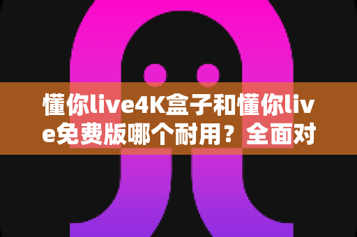 懂你live4K盒子和懂你live免费版哪个耐用?全面对比解析助你选对不选贵 懂你live4K盒子和懂你live免费版哪个耐用?全面对比解析助你选对不选贵