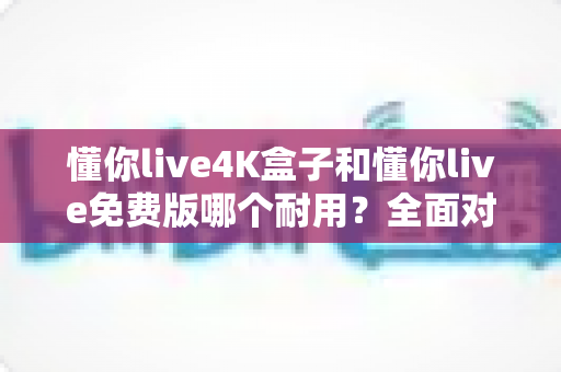 懂你live4K盒子和懂你live免费版哪个耐用?全面对比解析助你选对不选贵 懂你live4K盒子和懂你live免费版哪个耐用?全面对比解析助你选对不选贵